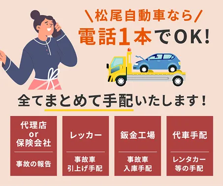 松尾自動車なら電話1本でOK!全てまとめて手配いたします！　[代理店or保険会社]事故の報告　[レッカー]事故車引き上げ手配　[鈑金工場]事故車入庫手配　[代車手配]レンタカー等の手配